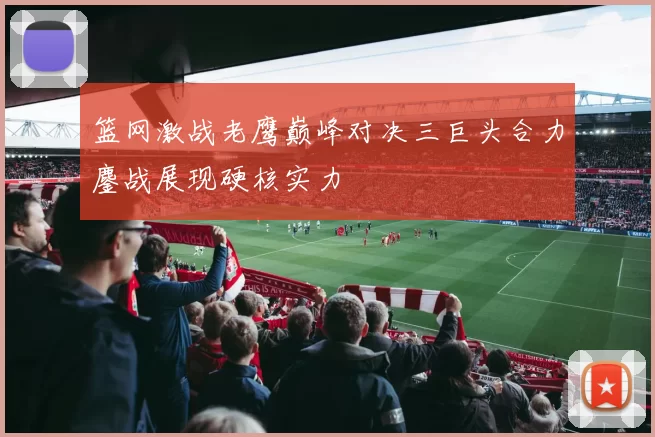 篮网激战老鹰巅峰对决三巨头合力鏖战展现硬核实力