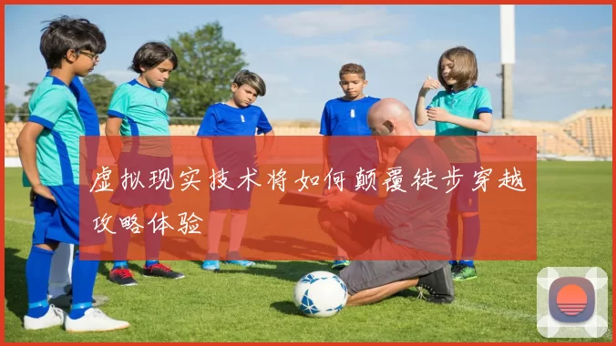 虚拟现实技术将如何颠覆徒步穿越攻略体验