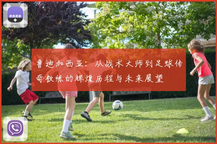 鲁迪加西亚：从战术大师到足球传奇教练的辉煌历程与未来展望