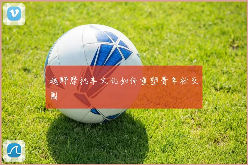 越野摩托车文化如何重塑青年社交圈