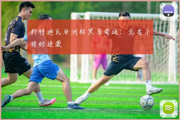 科特迪瓦非洲杯黑马奇迹：无名小将的逆袭