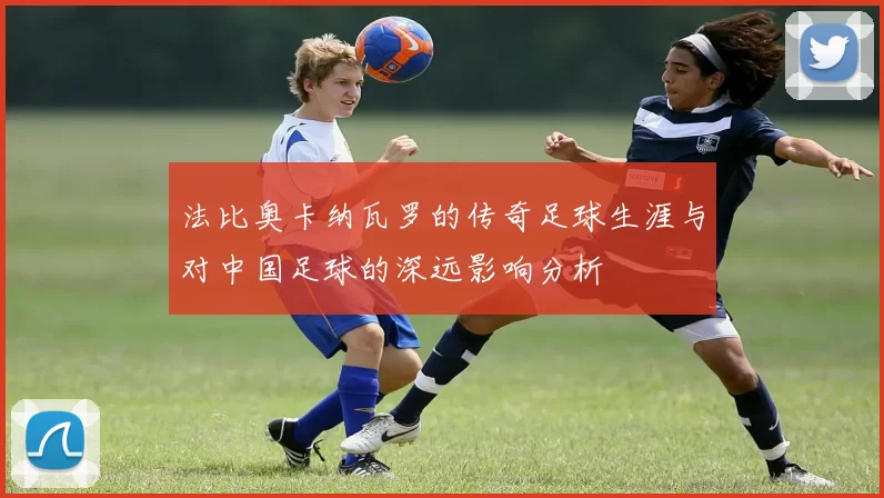法比奥卡纳瓦罗的传奇足球生涯与对中国足球的深远影响分析