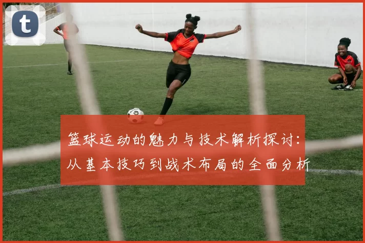 篮球运动的魅力与技术解析探讨：从基本技巧到战术布局的全面分析