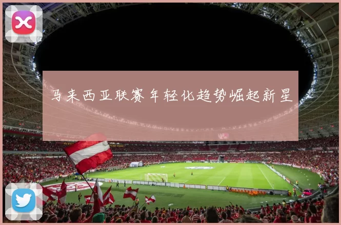 马来西亚联赛年轻化趋势崛起新星