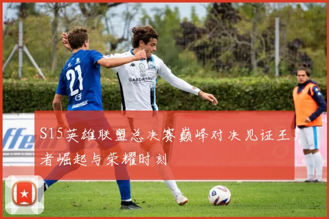 S15英雄联盟总决赛巅峰对决见证王者崛起与荣耀时刻