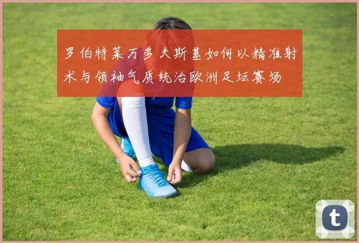 罗伯特莱万多夫斯基如何以精准射术与领袖气质统治欧洲足坛赛场